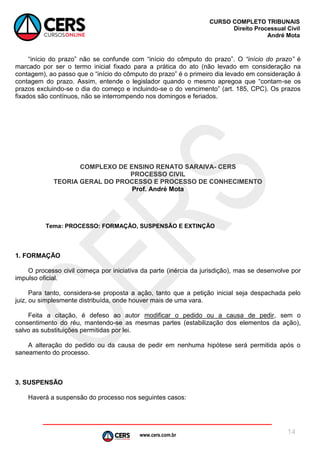 www.cers.com.br
CURSO COMPLETO TRIBUNAIS
Direito Processual Civil
André Mota
14
“início do prazo” não se confunde com “início do cômputo do prazo”. O “início do prazo” é
marcado por ser o termo inicial fixado para a prática do ato (não levado em consideração na
contagem), ao passo que o “início do cômputo do prazo” é o primeiro dia levado em consideração à
contagem do prazo. Assim, entende o legislador quando o mesmo apregoa que “contam-se os
prazos excluindo-se o dia do começo e incluindo-se o do vencimento” (art. 185, CPC). Os prazos
fixados são contínuos, não se interrompendo nos domingos e feriados.
COMPLEXO DE ENSINO RENATO SARAIVA- CERS
PROCESSO CIVIL
TEORIA GERAL DO PROCESSO E PROCESSO DE CONHECIMENTO
Prof. André Mota
Tema: PROCESSO: FORMAÇÃO, SUSPENSÃO E EXTINÇÃO
1. FORMAÇÃO
O processo civil começa por iniciativa da parte (inércia da jurisdição), mas se desenvolve por
impulso oficial.
Para tanto, considera-se proposta a ação, tanto que a petição inicial seja despachada pelo
juiz, ou simplesmente distribuída, onde houver mais de uma vara.
Feita a citação, é defeso ao autor modificar o pedido ou a causa de pedir, sem o
consentimento do réu, mantendo-se as mesmas partes (estabilização dos elementos da ação),
salvo as substituições permitidas por lei.
A alteração do pedido ou da causa de pedir em nenhuma hipótese será permitida após o
saneamento do processo.
3. SUSPENSÃO
Haverá a suspensão do processo nos seguintes casos:
 