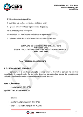 www.cers.com.br
CURSO COMPLETO TRIBUNAIS
Direito Processual Civil
André Mota
16
B) Haverá resolução de mérito:
I - quando o juiz acolher ou rejeitar o pedido do autor;
II - quando o réu reconhecer a procedência do pedido;
III - quando as partes transigirem;
IV - quando o juiz pronunciar a decadência ou a prescrição;
V - quando o autor renunciar ao direito sobre que se funda a ação.
COMPLEXO DE ENSINO RENATO SARAIVA- CERS
PROCESSO CIVIL
TEORIA GERAL DO PROCESSO E PROCESSO DE CONHECIMENTO
Prof. André Mota
Tema: PROCESSO: PROCEDIMENTO
1. O PROCEDIMENTO ORDINÁRIO
Considerando a sua larga utilização no meio forense, de modo a consistir na principal
modalidade de procedimento, faz-se mister tecermos considerações acerca do procedimento
ordinário, visualizando os atos processuais realizados no seu bojo.
A) PETIÇÃO INICIAL
- requisitos (art. 282, CPC).
B) ADMISSIBILIDADE DA INICIAL
- emenda
- indeferimento liminar (art. 295, CPC)
- improcedência liminar (art. 285-A, CPC)
 
