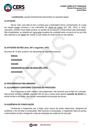 www.cers.com.br
CURSO COMPLETO TRIBUNAIS
Direito Processual Civil
André Mota
17
- recebimento: quando devidamente preenchidos os requisitos legais.
C) CITAÇÃO
Diz-se “real”, pois dela se tem a certeza que o destinatário tomou conhecimento. É o caso
da citação postal (correios) e por intermédio de oficial de justiça (art. 222, CPC). A “ficta”,
outrossim, constitui mera ficção jurídica, no sentido da lei presumir conhecimento pelo destinatário.
São modalidades, as citações por hora certa (suspeita de ocultação após a procura do reu por três
dias distintos) e por edital (réu incerto ou que reside em local incerto ou não sabido).
D) ATITUDES DO RÉU (Arts. 297 e seguintes, CPC)
No prazo de 15 dias, poderá o réu apresentar as seguintes posturas:
Inércia:
Contestação
exceção
impugnação ao valor da causa (261, CPC)
reconvenção
E) PROVIDÊNCIAS PRELIMINARES
F) JULGAMENTO CONFORME O ESTADO DO PROCESSO
Aqui o processo já está “maduro” para julgamento, não havendo que se falar em instrução,
seja porque ocorreu a revelia, seja pelo fato de que a causa versa apenas questão de direito ou,
sendo de fato e de direito, não houver necessidade de produção de provas.
G) AUDIÊNCIA DE CONCILIAÇÃO
Verificando o magistrado que o litígio versa acerca de direito disponíveis, designará tal
audiência, a fim de obter a composição. Não havendo a composição, o magistrado fixará os pontos
controvertidos da lide e designará a data da realização da audiência de instrução.
 