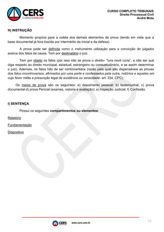 www.cers.com.br
CURSO COMPLETO TRIBUNAIS
Direito Processual Civil
André Mota
18
H) INSTRUÇÃO
Momento propício para a coleta dos demais elementos de prova (tendo em vista que a
base documental já fora trazida por intermédio da inicial e da defesa).
A prova pode ser definida como o instrumento utilização para a convicção do julgador
acerca dos fatos da causa. Tem por destinatário o juiz.
Tem por objeto os fatos (por isso não se prova o direito- “Iura novit cúria”, a não ser que
diga respeito ao direito municipal, estadual, estrangeiro ou consuetudinário, e se assim determinar
o juiz). Ademais, os fatos hão de ser controvertidos (razão pela qual são dispensáveis as provas
dos fatos incontroversos, afirmados por uma parte e confessados pela outra, notórios e aqueles em
cujo favor milita a presunção legal de existência ou veracidade- art. 334, CPC).
Os meios de prova são os seguintes: a) depoimento pessoal: b) testemunhal; c) prova
documental d) prova Pericial (exames, vistoria e avaliação); e) Inspeção Judicial; f) Confissão.
I) SENTENÇA
Possui os seguintes compartimentos ou elementos:
Relatório
Fundamentação
Dispositivo
 