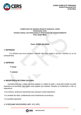 www.cers.com.br
CURSO COMPLETO TRIBUNAIS
Direito Processual Civil
André Mota
19
COMPLEXO DE ENSINO RENATO SARAIVA- CERS
PROCESSO CIVIL
TEORIA GERAL DO PROCESSO E PROCESSO DE CONHECIMENTO
Prof. André Mota
Tema: COISA JULGADA
1. DEFINIÇÃO
É a eficácia que torna imutável a decisão não mais sujeita a recurso, ordinário ou na via
extraordinária.
3. ESPÉCIES
 formal
 material
4. INEXISTÊNCIA DE COISA JULGADA
Considerando que o objeto da coisa julgada é o objeto da ação, o qual está contido na parte
dispositiva da sentença, não fazem coisa julgada (por estarem situados no fundamento e não no
dispositivo):
 os motivos, ainda que importantes para alcançar a parte dispositiva;
 a verdade dos fatos, estabelecida como fundamento da sentença;
 a questão prejudicial:
5. O REEXAME NECESSÁRIO (ART. 475, CPC)
 