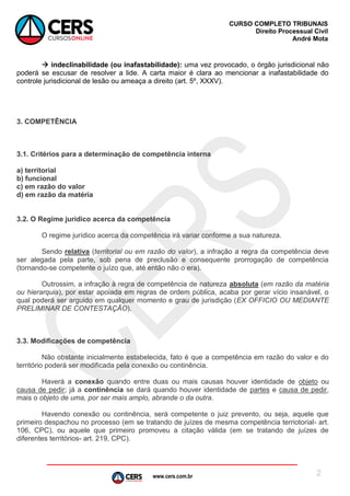 www.cers.com.br
CURSO COMPLETO TRIBUNAIS
Direito Processual Civil
André Mota
2
 indeclinabilidade (ou inafastabilidade): uma vez provocado, o órgão jurisdicional não
poderá se escusar de resolver a lide. A carta maior é clara ao mencionar a inafastabilidade do
controle jurisdicional de lesão ou ameaça a direito (art. 5º, XXXV).
3. COMPETÊNCIA
3.1. Critérios para a determinação de competência interna
a) territorial
b) funcional
c) em razão do valor
d) em razão da matéria
3.2. O Regime jurídico acerca da competência
O regime jurídico acerca da competência irá variar conforme a sua natureza.
Sendo relativa (territorial ou em razão do valor), a infração a regra da competência deve
ser alegada pela parte, sob pena de preclusão e consequente prorrogação de competência
(tornando-se competente o juízo que, até então não o era).
Outrossim, a infração à regra de competência de natureza absoluta (em razão da matéria
ou hierarquia), por estar apoiada em regras de ordem pública, acaba por gerar vício insanável, o
qual poderá ser arguido em qualquer momento e grau de jurisdição (EX OFFICIO OU MEDIANTE
PRELIMINAR DE CONTESTAÇÃO).
3.3. Modificações de competência
Não obstante inicialmente estabelecida, fato é que a competência em razão do valor e do
território poderá ser modificada pela conexão ou continência.
Haverá a conexão quando entre duas ou mais causas houver identidade de objeto ou
causa de pedir; já a continência se dará quando houver identidade de partes e causa de pedir,
mais o objeto de uma, por ser mais amplo, abrande o da outra.
Havendo conexão ou continência, será competente o juiz prevento, ou seja, aquele que
primeiro despachou no processo (em se tratando de juízes de mesma competência terriotorial- art.
106, CPC), ou aquele que primeiro promoveu a citação válida (em se tratando de juízes de
diferentes territórios- art. 219, CPC).
 
