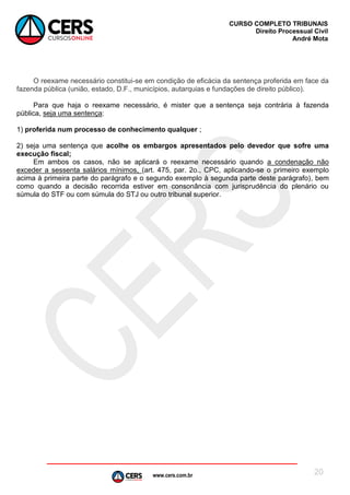 www.cers.com.br
CURSO COMPLETO TRIBUNAIS
Direito Processual Civil
André Mota
20
O reexame necessário constitui-se em condição de eficácia da sentença proferida em face da
fazenda pública (união, estado, D.F., municípios, autarquias e fundações de direito público).
Para que haja o reexame necessário, é mister que a sentença seja contrária à fazenda
pública, seja uma sentença:
1) proferida num processo de conhecimento qualquer ;
2) seja uma sentença que acolhe os embargos apresentados pelo devedor que sofre uma
execução fiscal;
Em ambos os casos, não se aplicará o reexame necessário quando a condenação não
exceder a sessenta salários mínimos, (art. 475, par. 2o., CPC, aplicando-se o primeiro exemplo
acima à primeira parte do parágrafo e o segundo exemplo à segunda parte deste parágrafo), bem
como quando a decisão recorrida estiver em consonância com jurisprudência do plenário ou
súmula do STF ou com súmula do STJ ou outro tribunal superior.
 
