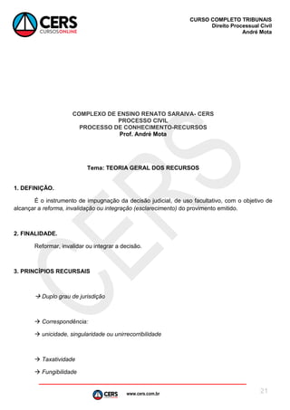 www.cers.com.br
CURSO COMPLETO TRIBUNAIS
Direito Processual Civil
André Mota
21
COMPLEXO DE ENSINO RENATO SARAIVA- CERS
PROCESSO CIVIL
PROCESSO DE CONHECIMENTO-RECURSOS
Prof. André Mota
Tema: TEORIA GERAL DOS RECURSOS
1. DEFINIÇÃO.
É o instrumento de impugnação da decisão judicial, de uso facultativo, com o objetivo de
alcançar a reforma, invalidação ou integração (esclarecimento) do provimento emitido.
2. FINALIDADE.
Reformar, invalidar ou integrar a decisão.
3. PRINCÍPIOS RECURSAIS
 Duplo grau de jurisdição
 Correspondência:
 unicidade, singularidade ou unirrecorribilidade
 Taxatividade
 Fungibilidade
 