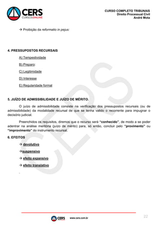 www.cers.com.br
CURSO COMPLETO TRIBUNAIS
Direito Processual Civil
André Mota
22
 Proibição da reformatio in pejus:
4. PRESSUPOSTOS RECURSAIS
A) Tempestividade
B) Preparo:
C) Legitimidade
D) Interesse
E) Regularidade formal
5. JUÍZO DE ADMISSIBILIDADE E JUÍZO DE MÉRITO.
O juízo de admissibilidade consiste na verificação dos pressupostos recursais (ou de
admissibilidade) da modalidade recursal de que se tenha valido o recorrente para impugnar o
decisório judicial.
Preenchidos os requisitos, diremos que o recurso será “conhecido”, de modo a se poder
adentrar na análise meritória (juízo de mérito) para, só então, concluir pelo “provimento” ou
“improvimento” do instrumento recursal.
6. EFEITOS
 devolutivo
suspensivo
 efeito expansivo
 efeito translativo
.
 