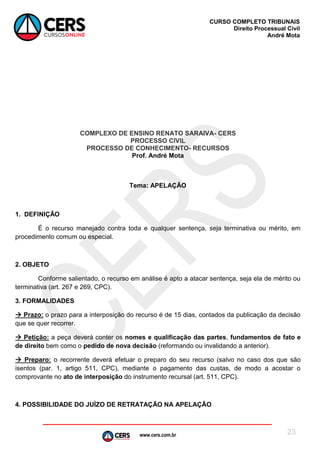 www.cers.com.br
CURSO COMPLETO TRIBUNAIS
Direito Processual Civil
André Mota
23
COMPLEXO DE ENSINO RENATO SARAIVA- CERS
PROCESSO CIVIL
PROCESSO DE CONHECIMENTO- RECURSOS
Prof. André Mota
Tema: APELAÇÃO
1. DEFINIÇÃO
É o recurso manejado contra toda e qualquer sentença, seja terminativa ou mérito, em
procedimento comum ou especial.
2. OBJETO
Conforme salientado, o recurso em análise é apto a atacar sentença, seja ela de mérito ou
terminativa (art. 267 e 269, CPC).
3. FORMALIDADES
 Prazo: o prazo para a interposição do recurso é de 15 dias, contados da publicação da decisão
que se quer recorrer.
 Petição: a peça deverá conter os nomes e qualificação das partes, fundamentos de fato e
de direito bem como o pedido de nova decisão (reformando ou invalidando a anterior).
 Preparo: o recorrente deverá efetuar o preparo do seu recurso (salvo no caso dos que são
isentos (par. 1, artigo 511, CPC), mediante o pagamento das custas, de modo a acostar o
comprovante no ato de interposição do instrumento recursal (art. 511, CPC).
4. POSSIBILIDADE DO JUÍZO DE RETRATAÇÃO NA APELAÇÃO
 