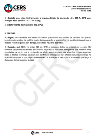 www.cers.com.br
CURSO COMPLETO TRIBUNAIS
Direito Processual Civil
André Mota
24
 Decisão que julga liminarmente a improcedência da demanda (Art. 285-A, CPC com
redação dada pela Lei 11.277 de 2006);
 indeferimento da inicial (art. 296, CPC);
5. EFEITOS
 Regra: será recebida em ambos os efeitos (devolutivo- no sentido de devolver ao aparato
jurisdicional a análise da matéria objeto da impugnação, e suspensivo- no sentido de impedir que a
decisão recorrida possa ser, de logo, executada no plano dos fatos).
 Exceção (art. 520): no artigo 520 do CPC o legislador tratou de estabelecer o efeito tão
somente devolutivo no recurso em análise, haja vista a natureza emergencial das matérias nele
veiculadas, de modo que a concessão de efeito suspensivo em tais situações poderia acarretar
lesão a direitos (sentença cautelar; que confirma a antecipação dos efeitos da tutela; sentença na
ação de alimentos, a que julga improcedentes os embargos à execução e a sentença que julga a
divisão ou demarcação de terras).
 