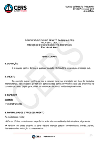 www.cers.com.br
CURSO COMPLETO TRIBUNAIS
Direito Processual Civil
André Mota
25
COMPLEXO DE ENSINO RENATO SARAIVA- CERS
PROCESSO CIVIL
PROCESSO DE CONHECIMENTO- RECURSOS
Prof. André Mota
Tema: AGRAVO
1. DEFINIÇÃO
É o recurso cabível de toda e qualquer decisão interlocutória proferida no processo civil.
2. OBJETO
Do conceito supra, verifica-se que o recurso deve ser manejado em face de decisões
interlocutórias. Tais decisões podem ser conceituadas como provimentos que são proferidos no
curso do processo (regra geral, antes da sentença), decidindo incidentes processuais.
3. ESPÉCIES
 retido
 de instrumento
4. FORMALIDADES E PROCESSAMENTO
Na modalidade retida:
 Prazo: 10 dias ou oralmente, se proferida a decisão em audiência de instrução e julgamento.
 Petição: no prazo aludido, a parte deverá interpor petição fundamentada, sendo, porém,
desnecessária a instrução por documentos.
 