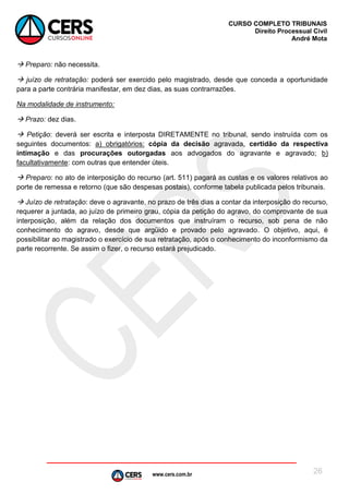 www.cers.com.br
CURSO COMPLETO TRIBUNAIS
Direito Processual Civil
André Mota
26
 Preparo: não necessita.
 juízo de retratação: poderá ser exercido pelo magistrado, desde que conceda a oportunidade
para a parte contrária manifestar, em dez dias, as suas contrarrazões.
Na modalidade de instrumento:
 Prazo: dez dias.
 Petição: deverá ser escrita e interposta DIRETAMENTE no tribunal, sendo instruída com os
seguintes documentos: a) obrigatórios: cópia da decisão agravada, certidão da respectiva
intimação e das procurações outorgadas aos advogados do agravante e agravado; b)
facultativamente: com outras que entender úteis.
 Preparo: no ato de interposição do recurso (art. 511) pagará as custas e os valores relativos ao
porte de remessa e retorno (que são despesas postais), conforme tabela publicada pelos tribunais.
 Juízo de retratação: deve o agravante, no prazo de três dias a contar da interposição do recurso,
requerer a juntada, ao juízo de primeiro grau, cópia da petição do agravo, do comprovante de sua
interposição, além da relação dos documentos que instruíram o recurso, sob pena de não
conhecimento do agravo, desde que argüido e provado pelo agravado. O objetivo, aqui, é
possibilitar ao magistrado o exercício de sua retratação, após o conhecimento do inconformismo da
parte recorrente. Se assim o fizer, o recurso estará prejudicado.
 