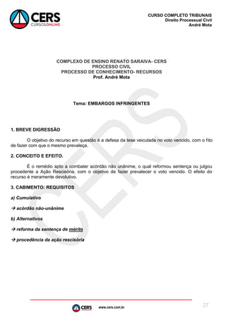 www.cers.com.br
CURSO COMPLETO TRIBUNAIS
Direito Processual Civil
André Mota
27
COMPLEXO DE ENSINO RENATO SARAIVA- CERS
PROCESSO CIVIL
PROCESSO DE CONHECIMENTO- RECURSOS
Prof. André Mota
Tema: EMBARGOS INFRINGENTES
1. BREVE DIGRESSÃO
O objetivo do recurso em questão é a defesa da tese veiculada no voto vencido, com o fito
de fazer com que o mesmo prevaleça.
2. CONCEITO E EFEITO.
É o remédio apto a combater acórdão não unânime, o qual reformou sentença ou julgou
procedente a Ação Rescisória, com o objetivo de fazer prevalecer o voto vencido. O efeito do
recurso é meramente devolutivo.
3. CABIMENTO: REQUISITOS
a) Cumulativo
 acórdão não-unânime
b) Alternativos
 reforma da sentença de mérito
 procedência da ação rescisória
 