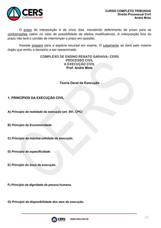 www.cers.com.br
CURSO COMPLETO TRIBUNAIS
Direito Processual Civil
André Mota
29
O prazo de interposição é de cinco dias, inexistindo deferimento de prazo para as
contrarrazões (salvo no caso de possibilidade de efeitos modificativos). A interposição fora do
prazo não terá o condão de interromper o prazo em questão.
Inexiste preparo para a espécie recursal em exame. O julgamento se dará pelo mesmo
órgão que emitiu o decisório a ser reexaminado.
COMPLEXO DE ENSINO RENATO SARAIVA- CERS
PROCESSO CIVIL
A EXECUÇÃO CIVIL
Prof. André Mota
Teoria Geral da Execução
1. PRINCÍPIOS DA EXECUÇÃO CIVIL
A) Princípio da realidade da execução (art. 591, CPC)
B) Princípio da Economicidade.
C) Princípio da máxima utilidade da execução.
D) Princípio da especificidade.
E) Princípio do ônus da execução.
F) Princípio da dignidade da pessoa humana.
G) Princípio da disponibilidade dos atos de execução.
 