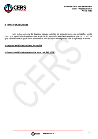 www.cers.com.br
CURSO COMPLETO TRIBUNAIS
Direito Processual Civil
André Mota
30
2. IMPENHORABILIDADE
Nem todos os bens do devedor estarão sujeitos ao adimplemento da obrigação, sendo
certo que alguns são impenhoráveis. A proteção sobre aludidos bens encontra guarida no fato de
que a execução não pode levar o devedor a uma situação incompatível com a dignidade humana.
a) Impenhorabilidade do bem de família
b) Impenhorabilidade dos demais bens (art. 649, CPC)
 