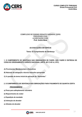 www.cers.com.br
CURSO COMPLETO TRIBUNAIS
Direito Processual Civil
André Mota
31
COMPLEXO DE ENSINO RENATO SARAIVA- CERS
PROCESSO CIVIL
A EXECUÇÃO CIVIL
Prof. André Mota
AS EXECUÇÕES EM ESPÉCIE
Tema: O Cumprimento de Sentença
1. O CUMPRIMENTO DE SENTENÇA NAS OBRIGAÇÕES DE FAZER, NÃO FAZER E ENTREGA DE
COISA NO ORDENAMENTO JURÍDICO NACIONAL (ARTS. 461 E 461-A, CPC)
A) Provimentos Mandamentais e Executivos
B) Natureza da obrigação e técnica executiva apropriada
C) A questão do termo inicial de aplicação da “Astreintes”
2. O CUMPRIMENTO DE SENTENÇA NAS OBRIGAÇÕES PARA PAGAMENTO DE QUANTIA CERTA
PROCEDIMENTO
a) Prazo para adimplemento voluntário
b) Requerimento do credor
c) Expedição de mandado
d) Intimação do devedor
e) Atitudes do devedor
 