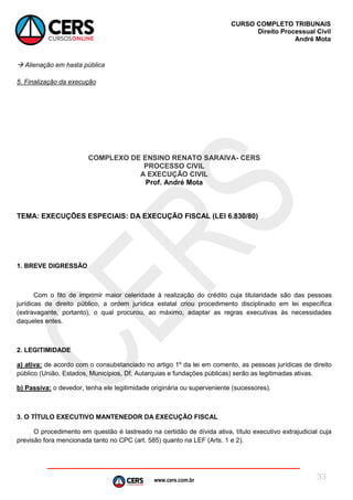 www.cers.com.br
CURSO COMPLETO TRIBUNAIS
Direito Processual Civil
André Mota
33
 Alienação em hasta pública
5. Finalização da execução
COMPLEXO DE ENSINO RENATO SARAIVA- CERS
PROCESSO CIVIL
A EXECUÇÃO CIVIL
Prof. André Mota
TEMA: EXECUÇÕES ESPECIAIS: DA EXECUÇÃO FISCAL (LEI 6.830/80)
1. BREVE DIGRESSÃO
Com o fito de imprimir maior celeridade à realização do crédito cuja titularidade são das pessoas
jurídicas de direito público, a ordem jurídica estatal criou procedimento disciplinado em lei específica
(extravagante, portanto), o qual procurou, ao máximo, adaptar as regras executivas às necessidades
daqueles entes.
2. LEGITIMIDADE
a) ativa: de acordo com o consubstanciado no artigo 1º da lei em comento, as pessoas jurídicas de direito
público (União, Estados, Municípios, Df, Autarquias e fundações públicas) serão as legitimadas ativas.
b) Passiva: o devedor, tenha ele legitimidade originária ou superveniente (sucessores).
3. O TÍTULO EXECUTIVO MANTENEDOR DA EXECUÇÃO FISCAL
O procedimento em questão é lastreado na certidão de dívida ativa, título executivo extrajudicial cuja
previsão fora mencionada tanto no CPC (art. 585) quanto na LEF (Arts. 1 e 2).
 