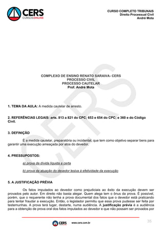 www.cers.com.br
CURSO COMPLETO TRIBUNAIS
Direito Processual Civil
André Mota
35
COMPLEXO DE ENSINO RENATO SARAIVA- CERS
PROCESSO CIVIL
PROCESSO CAUTELAR
Prof. André Mota
1. TEMA DA AULA: A medida cautelar de arresto.
2. REFERÊNCIAS LEGAIS: arts. 813 a 821 do CPC; 653 e 654 do CPC; e 360 e do Código
Civil.
3. DEFINIÇÃO
É a medida cautelar, preparatória ou incidental, que tem como objetivo separar bens para
garantir uma execução ameaçada por atos do devedor.
4. PRESSUPOSTOS:
a) prova da dívida líquida e certa
b) prova da atuação do devedor lesiva à efetividade da execução
5. A JUSTIFICAÇÃO PRÉVIA
Os fatos imputados ao devedor como prejudiciais ao êxito da execução devem ser
provados pelo autor. Em direito não basta alegar. Quem alega tem o ônus da prova. É possível,
porém, que o requerente não tenha a prova documental dos fatos que o devedor está praticando
para tentar fraudar a execução. Então, o legislador permitiu que essa prova pudesse ser feita por
testemunhas. A prova terá lugar, destarte, numa audiência. A justificação prévia é a audiência
para a obtenção de prova oral dos fatos imputados ao devedor e que não possam ser provados por
 