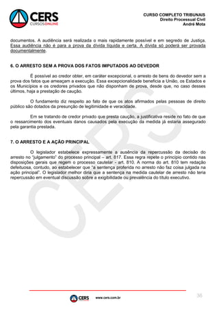 www.cers.com.br
CURSO COMPLETO TRIBUNAIS
Direito Processual Civil
André Mota
36
documentos. A audiência será realizada o mais rapidamente possível e em segredo de Justiça.
Essa audiência não é para a prova da dívida líquida e certa. A dívida só poderá ser provada
documentalmente.
6. O ARRESTO SEM A PROVA DOS FATOS IMPUTADOS AO DEVEDOR
É possível ao credor obter, em caráter excepcional, o arresto de bens do devedor sem a
prova dos fatos que ameaçam a execução. Essa excepcionalidade beneficia a União, os Estados e
os Municípios e os credores privados que não disponham de prova, desde que, no caso desses
últimos, haja a prestação de caução.
O fundamento diz respeito ao fato de que os atos afirmados pelas pessoas de direito
público são dotados da presunção de legitimidade e veracidade.
Em se tratando de credor privado que presta caução, a justificativa reside no fato de que
o ressarcimento dos eventuais danos causados pela execução da medida já estaria assegurado
pela garantia prestada.
7. O ARRESTO E A AÇÃO PRINCIPAL
O legislador estabelece expressamente a ausência da repercussão da decisão do
arresto no “julgamento” do processo principal – art. 817. Essa regra repete o princípio contido nas
disposições gerais que regem o processo cautelar - art. 810. A norma do art. 810 tem redação
defeituosa, contudo, ao estabelecer que “a sentença proferida no arresto não faz coisa julgada na
ação principal”. O legislador melhor diria que a sentença na medida cautelar de arresto não teria
repercussão em eventual discussão sobre a exigibilidade ou prevalência do título executivo.
 
