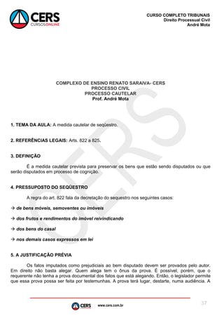 www.cers.com.br
CURSO COMPLETO TRIBUNAIS
Direito Processual Civil
André Mota
37
COMPLEXO DE ENSINO RENATO SARAIVA- CERS
PROCESSO CIVIL
PROCESSO CAUTELAR
Prof. André Mota
1. TEMA DA AULA: A medida cautelar de seqüestro.
2. REFERÊNCIAS LEGAIS: Arts. 822 a 825.
3. DEFINIÇÃO
É a medida cautelar prevista para preservar os bens que estão sendo disputados ou que
serão disputados em processo de cognição.
4. PRESSUPOSTO DO SEQÜESTRO
A regra do art. 822 fala da decretação do sequestro nos seguintes casos:
 de bens móveis, semoventes ou imóveis
 dos frutos e rendimentos do imóvel reivindicando
 dos bens do casal
 nos demais casos expressos em lei
5. A JUSTIFICAÇÃO PRÉVIA
Os fatos imputados como prejudiciais ao bem disputado devem ser provados pelo autor.
Em direito não basta alegar. Quem alega tem o ônus da prova. É possível, porém, que o
requerente não tenha a prova documental dos fatos que está alegando. Então, o legislador permite
que essa prova possa ser feita por testemunhas. A prova terá lugar, destarte, numa audiência. A
 