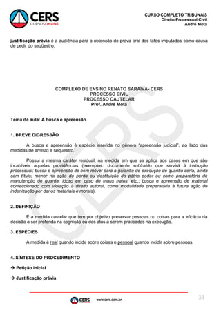 www.cers.com.br
CURSO COMPLETO TRIBUNAIS
Direito Processual Civil
André Mota
38
justificação prévia é a audiência para a obtenção de prova oral dos fatos imputados como causa
de pedir do seqüestro.
COMPLEXO DE ENSINO RENATO SARAIVA- CERS
PROCESSO CIVIL
PROCESSO CAUTELAR
Prof. André Mota
Tema da aula: A busca e apreensão.
1. BREVE DIGRESSÃO
A busca e apreensão é espécie inserida no gênero “apreensão judicial”, ao lado das
medidas de arresto e sequestro.
Possui a mesma caráter residual, na medida em que se aplica aos casos em que são
incabíveis aquelas providências (exemplos: documento subtraído que servirá à instrução
processual; busca e apreensão de bem móvel para a garantia de execução de quantia certa, ainda
sem título; menor na ação de perda ou destituição do pátrio poder ou como preparatória de
manutenção de guarda; idoso em caso de maus tratos, etc.; busca e apreensão de material
confeccionado com violação à direito autoral, como modalidade preparatória à futura ação de
indenização por danos materiais e morais).
2. DEFINIÇÃO
É a medida cautelar que tem por objetivo preservar pessoas ou coisas para a eficácia da
decisão a ser proferida na cognição ou dos atos a serem praticados na execução.
3. ESPÉCIES
A medida é real quando incide sobre coisas e pessoal quando incidir sobre pessoas.
4. SÍNTESE DO PROCEDIMENTO
 Petição inicial
 Justificação prévia
 