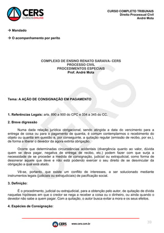 www.cers.com.br
CURSO COMPLETO TRIBUNAIS
Direito Processual Civil
André Mota
39
 Mandado
 O acompanhamento por perito
COMPLEXO DE ENSINO RENATO SARAIVA- CERS
PROCESSO CIVIL
PROCEDIMENTOS ESPECIAIS
Prof. André Mota
Tema: A AÇÃO DE CONSIGNAÇÃO EM PAGAMENTO
1. Referências Legais: arts. 890 a 900 do CPC e 334 a 345 do CC.
2. Breve digressão
Numa dada relação jurídica obrigacional, sendo atingida a data do vencimento para a
entrega de coisa ou para o pagamento de quantia, é comum contemplarmos o recebimento do
objeto ou quantia em questão e, por conseguinte, a quitação regular (emissão de recibo, por ex.),
de forma a liberar o devedor da agora extinta obrigação.
Ocorre que determinadas circunstâncias acidentais (divergência quanto ao valor, dúvida
quem se deva pagar, negativa de entrega de recibo, etc.) podem fazer com que surja a
necessidade de se proceder a medida de consignação, judicial ou extrajudicial, como forma de
desonerar aquele que deve e não está podendo exercer o seu direito de se desvincular da
obrigação a qual está atado.
Vê-se, portanto, que existe um conflito de interesses, a ser solucionado mediante
instrumentos legais (judiciais ou extrajudiciais) de pacificação social.
3. Definição:
É o procedimento, judicial ou extrajudicial, para a obtenção pelo autor, de quitação de dívida
naquelas hipóteses em que o credor se nega a receber a coisa ou o dinheiro, ou ainda quando o
devedor não sabe a quem pagar. Com a quitação, o autor busca evitar a mora e os seus efeitos.
4. Espécies de Consignação:
 