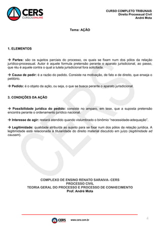 www.cers.com.br
CURSO COMPLETO TRIBUNAIS
Direito Processual Civil
André Mota
4
Tema: AÇÃO
1. ELEMENTOS
 Partes: são os sujeitos parciais do processo, os quais se fixam num dos pólos da relação
jurídico-processual. Autor é aquele formula pretensão perante o aparato jurisdicional, ao passo,
que réu é aquele contra o qual a tutela jurisdicional fora solicitada.
 Causa de pedir: é a razão do pedido. Consiste na motivação, de fato e de direito, que enseja o
petitório.
 Pedido: é o objeto da ação, ou seja, o que se busca perante o aparato jurisdicional.
3. CONDIÇÕES DA AÇÃO
 Possibilidade jurídica do pedido: consiste no amparo, em tese, que a suposta pretensão
encontra perante o ordenamento jurídico nacional.
 Interesse de agir: restará atendido quando vislumbrado o binômio “necessidade-adequação”.
 Legitimidade: qualidade atribuída ao sujeito para se fixar num dos pólos da relação jurídica. A
legitimidade está relacionada à titularidade do direito material discutido em juízo (legitimidade ad
causam).
COMPLEXO DE ENSINO RENATO SARAIVA- CERS
PROCESSO CIVIL
TEORIA GERAL DO PROCESSO E PROCESSO DE CONHECIMENTO
Prof. André Mota
 