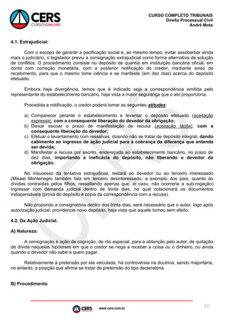 www.cers.com.br
CURSO COMPLETO TRIBUNAIS
Direito Processual Civil
André Mota
40
4.1. Extrajudicial:
Com o escopo de garantir a pacificação social e, ao mesmo tempo, evitar assoberbar ainda
mais o judiciário, o legislador previu a consignação extrajudicial como forma alternativa de solução
de conflitos. O procedimento consiste no depósito de quantia em instituição bancária oficial, em
conta com correção monetária, com a posterior notificação do credor, mediante aviso de
recebimento, para que o mesmo tome ciência e se manfeste (em dez dias) acerca do depósito
efetuado.
Embora haja divergência, temos que é indicado seja a correspondência emitida pelo
representante do estabelecimento bancário, haja vista a maior segurança que o ato proporciona.
Procedida a notificação, o credor poderá tomar as seguintes atitudes:
a) Comparecer perante o estabelecimento e levantar o depósito efetuado (aceitação
expressa), com a consequente liberação do devedor da obrigação;
b) Deixar escoar o prazo de manifestação de recusa (aceitação tácita), com a
consequente liberação do devedor;
c) Efetuar o levantamento com ressalvas, dizendo não se tratar de depósito integral, dando
cabimento ao ingresso de ação judicial para a cobrança da diferença que entenda
ser devida;
d) Manifestar a recusa por escrito, endereçada ao estabelecimento bancário, no prazo de
dez dias, importando a ineficácia do depósito, não liberando o devedor da
obrigação.
No insucesso da tentativa extrajudicial, restará ao devedor ou ao terceiro interessado
(Misael Montenegro também fala em terceiro desinteressado, a exemplo dos pais, quanto às
dívidas contraídas pelos filhos, ressaltando apenas que, in casu, não ocorreria a sub-rogação)
ingressar com demanda judicial dentro de trinta dias, na qual colacionará os documentos
indispensáveis (prova do depósito e cópia da correspondência com a recusa).
Não propondo a consignatória dentro dos trinta dias, será necessário que o autor, logo após
autorização judicial, providencie novo depósito, haja vista que aquele tornou sem efeito.
4.2. Da Ação Judicial.
A) Natureza:
A consignação é ação de cognição, de rito especial, para a obtenção pelo autor, de quitação
de dívida naquelas hipóteses em que o credor se nega a receber a coisa ou o dinheiro, ou ainda
quando o devedor não sabe a quem pagar.
Relativamente à pretensão por ela veiculada, há controvérsia na doutrina, sendo majoritária,
no entanto, a posição que afirma se tratar de pretensão do tipo declaratória.
B) Procedimento
 