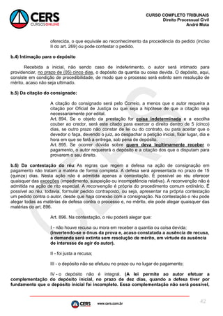 www.cers.com.br
CURSO COMPLETO TRIBUNAIS
Direito Processual Civil
André Mota
42
oferecida, o que equivale ao reconhecimento da procedência do pedido (inciso
II do art. 269) ou pode contestar o pedido.
b.4) Intimação para o depósito
Recebida a inicial, não sendo caso de indeferimento, o autor será intimado para
providenciar, no prazo de (05) cinco dias, o depósito da quantia ou coisa devida. O depósito, aqui,
consiste em condição de procedibilidade, de modo que o processo será extinto sem resolução de
mérito, acaso não seja ultimado.
b.5) Da citação do consignado:
A citação do consignado será pelo Correio, a menos que o autor requeira a
citação por Oficial de Justiça ou que seja a hipótese de que a citação seja
necessariamente por edital.
Art. 894. Se o objeto da prestação for coisa indeterminada e a escolha
couber ao credor, será este citado para exercer o direito dentro de 5 (cinco)
dias, se outro prazo não constar de lei ou do contrato, ou para aceitar que o
devedor o faça, devendo o juiz, ao despachar a petição inicial, fixar lugar, dia e
hora em que se fará a entrega, sob pena de depósito.
Art. 895. Se ocorrer dúvida sobre quem deva legitimamente receber o
pagamento, o autor requererá o depósito e a citação dos que o disputam para
provarem o seu direito.
b.6) Da contestação do réu: As regras que regem a defesa na ação de consignação em
pagamento não tratam a matéria de forma completa. A defesa será apresentada no prazo de 15
(quinze) dias. Nesta ação não é admitida apenas a contestação. É possível ao réu oferecer
quaisquer das exceções (impedimento, suspeição ou incompetência relativa). A reconvenção não é
admitida na ação de rito especial. A reconvenção é própria do procedimento comum ordinário. É
possível ao réu, todavia, formular pedido contraposto, ou seja, apresentar na própria contestação
um pedido contra o autor, desde que haja conexão com a consignação. Na contestação o réu pode
alegar todas as matérias de defesa contra o processo e, no mérito, ele pode alegar quaisquer das
matérias do art. 896.
Art. 896. Na contestação, o réu poderá alegar que:
I - não houve recusa ou mora em receber a quantia ou coisa devida;
(invertendo-se o ônus da prova e, acaso constatada a ausência de recusa,
a demanda será extinta sem resolução de mérito, em virtude da ausência
de interesse de agir do autor).
II - foi justa a recusa;
III - o depósito não se efetuou no prazo ou no lugar do pagamento;
IV - o depósito não é integral. (A lei permite ao autor efetuar a
complementação do depósito inicial, no prazo de dez dias, quando a defesa tiver por
fundamento que o depósito inicial foi incompleto. Essa complementação não será possível,
 