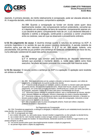 www.cers.com.br
CURSO COMPLETO TRIBUNAIS
Direito Processual Civil
André Mota
44
depósito. A primeira decisão, de mérito relativamente à consignação, pode ser atacada através do
AI. A segunda decisão, extintiva do processo, comportará a apelação.
Art. 898. Quando a consignação se fundar em dúvida sobre quem deva
legitimamente receber, não comparecendo nenhum pretendente, converter-se-
á o depósito em arrecadação de bens de ausentes; comparecendo apenas um,
o juiz decidirá de plano; comparecendo mais de um, o juiz declarará efetuado o
depósito e extinta a obrigação, continuando o processo a correr unicamente
entre os credores; caso em que se observará o procedimento ordinário.
b.12) Do julgamento da causa: A doutrina diverge quanto à natureza da sentença na ACP. A
corrente majoritária é no sentido de que ela possui natureza declaratória. A parcela restante da
doutrina opina que ela tem natureza constitutiva. O § 2º do art. 899 revela, todavia, uma
peculiaridade. Ele permite ao juiz proferir uma sentença de conteúdo condenatório em favor do réu,
numa alteração substancial do papel das partes no processo.
Art. 899.
§ 2o
A sentença que concluir pela insuficiência do depósito determinará,
sempre que possível, o montante devido, e, neste caso, valerá como título
executivo, facultado ao credor promover-lhe a execução nos mesmos autos.
b.13) Do recurso: O recurso contra a sentença na ACP é a apelação. A apelação será recebida
em ambos os efeitos.
Art. 890. Nos casos previstos em lei, poderá o devedor ou terceiro requerer, com efeito de
pagamento, a consignação da quantia ou da coisa devida.
§ 1
o
Tratando-se de obrigação em dinheiro, poderá o devedor ou terceiro optar pelo depósito
da quantia devida, em estabelecimento bancário, oficial onde houver, situado no lugar do
pagamento, em conta com correção monetária, cientificando-se o credor por carta com aviso
de recepção, assinado o prazo de 10 (dez) dias para a manifestação de recusa.
§ 2
o
Decorrido o prazo referido no parágrafo anterior, sem a manifestação de recusa, reputar-
se-á o devedor liberado da obrigação, ficando à disposição do credor a quantia depositada.
§ 3
o
Ocorrendo a recusa, manifestada por escrito ao estabelecimento bancário, o devedor ou
terceiro poderá propor, dentro de 30 (trinta) dias, a ação de consignação, instruindo a inicial
com a prova do depósito e da recusa.
§ 4
o
Não proposta a ação no prazo do parágrafo anterior, ficará sem efeito o depósito,
podendo levantá-lo o depositante..
Do Pagamento em Consignação
Art. 334. Considera-se pagamento, e extingue a obrigação, o depósito judicial ou em estabelecimento bancário da
coisa devida, nos casos e forma legais.
Art. 335. A consignação tem lugar:
I - se o credor não puder, ou, sem justa causa, recusar receber o pagamento, ou dar quitação na devida forma;
II - se o credor não for, nem mandar receber a coisa no lugar, tempo e condição devidos;
III - se o credor for incapaz de receber, for desconhecido, declarado ausente, ou residir em lugar incerto ou de
acesso perigoso ou difícil;
IV - se ocorrer dúvida sobre quem deva legitimamente receber o objeto do pagamento;
V - se pender litígio sobre o objeto do pagamento.
 