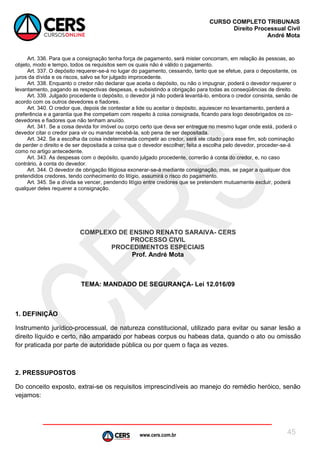 www.cers.com.br
CURSO COMPLETO TRIBUNAIS
Direito Processual Civil
André Mota
45
Art. 336. Para que a consignação tenha força de pagamento, será mister concorram, em relação às pessoas, ao
objeto, modo e tempo, todos os requisitos sem os quais não é válido o pagamento.
Art. 337. O depósito requerer-se-á no lugar do pagamento, cessando, tanto que se efetue, para o depositante, os
juros da dívida e os riscos, salvo se for julgado improcedente.
Art. 338. Enquanto o credor não declarar que aceita o depósito, ou não o impugnar, poderá o devedor requerer o
levantamento, pagando as respectivas despesas, e subsistindo a obrigação para todas as conseqüências de direito.
Art. 339. Julgado procedente o depósito, o devedor já não poderá levantá-lo, embora o credor consinta, senão de
acordo com os outros devedores e fiadores.
Art. 340. O credor que, depois de contestar a lide ou aceitar o depósito, aquiescer no levantamento, perderá a
preferência e a garantia que lhe competiam com respeito à coisa consignada, ficando para logo desobrigados os co-
devedores e fiadores que não tenham anuído.
Art. 341. Se a coisa devida for imóvel ou corpo certo que deva ser entregue no mesmo lugar onde está, poderá o
devedor citar o credor para vir ou mandar recebê-la, sob pena de ser depositada.
Art. 342. Se a escolha da coisa indeterminada competir ao credor, será ele citado para esse fim, sob cominação
de perder o direito e de ser depositada a coisa que o devedor escolher; feita a escolha pelo devedor, proceder-se-á
como no artigo antecedente.
Art. 343. As despesas com o depósito, quando julgado procedente, correrão à conta do credor, e, no caso
contrário, à conta do devedor.
Art. 344. O devedor de obrigação litigiosa exonerar-se-á mediante consignação, mas, se pagar a qualquer dos
pretendidos credores, tendo conhecimento do litígio, assumirá o risco do pagamento.
Art. 345. Se a dívida se vencer, pendendo litígio entre credores que se pretendem mutuamente excluir, poderá
qualquer deles requerer a consignação.
COMPLEXO DE ENSINO RENATO SARAIVA- CERS
PROCESSO CIVIL
PROCEDIMENTOS ESPECIAIS
Prof. André Mota
TEMA: MANDADO DE SEGURANÇA- Lei 12.016/09
1. DEFINIÇÃO
Instrumento jurídico-processual, de natureza constitucional, utilizado para evitar ou sanar lesão a
direito líquido e certo, não amparado por habeas corpus ou habeas data, quando o ato ou omissão
for praticada por parte de autoridade pública ou por quem o faça as vezes.
2. PRESSUPOSTOS
Do conceito exposto, extrai-se os requisitos imprescindíveis ao manejo do remédio heróico, senão
vejamos:
 