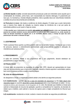 www.cers.com.br
CURSO COMPLETO TRIBUNAIS
Direito Processual Civil
André Mota
46
a) Direito líquido e certo: conceito tipicamente processual, pode ser entendido como aquele que é
contemplado de imediato, prima facie, sem necessidade de maiores delongas. É justamente por
isso que, no mandamus, inexiste dilação probatória; nele a questão deve ser vislumbrada mediante
a análise de prova documental pré-constituída.
b) Periculum in mora: não basta a evidência do direito alegado. É mister que o autor demonstre
que o mesmo fora objeto de violação ou mesmo esteja na iminência de o ser por parte de
autoridade pública ou por quem o faça as vezes.
 Vale ressaltar que o instrumento em questão não poderá ser utilizado quando o ato a ser impugnado seja
passível de combate mediante recurso administrativo ou judicial com efeito suspensivo ou, ainda, quando se
tratar de decisão transitada em julgado (art. 5, lei 12.016/09). Nesses casos, o manejo da ação não seria
possível por não existir o interesse de agir.
3. LEGITIMIDADE
Tanto a pessoa física quanto a jurídica poderá valer-se do remédio heróico. Verifica-se que a nova
lei procurou abarcar o entendimento sedimentado pela jurisprudência quanto à utilização do
mandamus por pessoa jurídica.
4. PROCEDIMENTO
A ação em comento, desde a sua propositura até o seu julgamento, deverá obedecer ao
procedimento a seguir descrito:
A) Petição Inicial
A inicial, além de preencher os requisitos do artigo 282, CPC, deverá ser apresentada em duas
vias com os documentos que a instruírem. Ademais, deverá a mesma apontar a autoridade coatora
bem como a pessoa jurídica a qual a mesma integra.
B) Juízo de admissibilidade:
Ao despachar a inicial, o magistrado poderá adotar uma dentre as seguintes posturas:
b.1) Indeferimento- quando não for o caso de mandado de segurança ou lhe faltar algum dos
requisitos legais ou quando decorrido o prazo decadencial para a sua impetração (a saber, 120 dias,
contados da ciência, pelo interessado, do ato impugnado- art. 23, LMS). Da decisão que indefere a inicial será
cabível a interposição do recurso de apelação; quando a competência for originária, da decisão do
relator que a indefere, será cabível o recurso de agravo para o órgão competente do tribunal que
integre.
b.2) recebimento- recebendo a inicial, cuidará o mesmo de adotar as seguintes providências:
 
