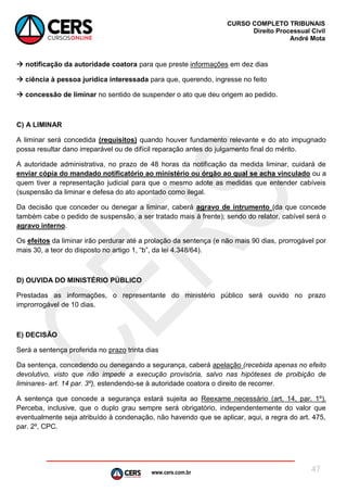 www.cers.com.br
CURSO COMPLETO TRIBUNAIS
Direito Processual Civil
André Mota
47
 notificação da autoridade coatora para que preste informações em dez dias
 ciência à pessoa jurídica interessada para que, querendo, ingresse no feito
 concessão de liminar no sentido de suspender o ato que deu origem ao pedido.
C) A LIMINAR
A liminar será concedida (requisitos) quando houver fundamento relevante e do ato impugnado
possa resultar dano irreparável ou de difícil reparação antes do julgamento final do mérito.
A autoridade administrativa, no prazo de 48 horas da notificação da medida liminar, cuidará de
enviar cópia do mandado notificatório ao ministério ou órgão ao qual se acha vinculado ou a
quem tiver a representação judicial para que o mesmo adote as medidas que entender cabíveis
(suspensão da liminar e defesa do ato apontado como ilegal.
Da decisão que conceder ou denegar a liminar, caberá agravo de intrumento (da que concede
também cabe o pedido de suspensão, a ser tratado mais à frente); sendo do relator, cabível será o
agravo interno.
Os efeitos da liminar irão perdurar até a prolação da sentença (e não mais 90 dias, prorrogável por
mais 30, a teor do disposto no artigo 1, “b”, da lei 4.348/64).
D) OUVIDA DO MINISTÉRIO PÚBLICO
Prestadas as informações, o representante do ministério público será ouvido no prazo
improrrogável de 10 dias.
E) DECISÃO
Será a sentença proferida no prazo trinta dias
Da sentença, concedendo ou denegando a segurança, caberá apelação (recebida apenas no efeito
devolutivo, visto que não impede a execução provisória, salvo nas hipóteses de proibição de
liminares- art. 14 par. 3º), estendendo-se à autoridade coatora o direito de recorrer.
A sentença que concede a segurança estará sujeita ao Reexame necessário (art. 14, par. 1º).
Perceba, inclusive, que o duplo grau sempre será obrigatório, independentemente do valor que
eventualmente seja atribuído à condenação, não havendo que se aplicar, aqui, a regra do art. 475,
par. 2º, CPC.
 