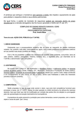 www.cers.com.br
CURSO COMPLETO TRIBUNAIS
Direito Processual Civil
André Mota
48
A sentença que extingue o mandamus sem apreciar o mérito não impede o ajuizamento da ação
para pleitear o respectivo direito e seus efeitos patrimoniais.
De igual forma, o pedido de mandado de segurança poderá ser renovado dentro do prazo
decadencial se a decisão denegatória não lhe houver apreciado o mérito (art. 6º, par. 6º).
COMPLEXO DE ENSINO RENATO SARAIVA- CERS
PROCESSO CIVIL
PROCEDIMENTOS ESPECIAIS
Prof. André Mota
Tema da aula: AÇÃO CIVIL PÚBLICA (Lei 7.347/85)
1. BREVE DIGRESSÃO
Certamente que a processualística moderna não se limita ao resguardo de direitos individuais
violados. Vai, portanto, mais além, preocupando-se, agora, com a tutela jurisdicional de interesses coletivos
em seu sentido mais amplo (conflitos de massa).
Com o fito de possibilitar a defesa dos interesses em questão (meio ambiente, consumidor, bens de
valor artístico, estético, paisagístico, histórico, turístico, etc.), o legislador criou, por intermédio da lei
7.347/85, a denominada “ação civil pública”.
2. LEGITIMIDADE
De acordo com o artigo 5º, são legitimados: o Ministério Público, a defensoria pública, as pessoas
jurídicas de direito público (União, Estados, D.F., Municípios, Autarquias e Fundações de direito público),
empresa pública, sociedade de economia mista e associação (desde que, quanto a esta, esteja constituída
e em funcionamento há pelo menos um ano e inclua, dentre suas finalidades a tutela dos interesses
previstos na lei em comento).
3. COMPETÊNCIA
Serão propostas no foro do local onde ocorrer o dano, cujo juízo terá competência funcional para
processar a causa. (art. 2º, LACP). Apesar de estar apoiada no critério territorial a lei atribuiu-lhe natureza
absoluta. Isso quer dizer que não há modificação por vontade das partes (foro de eleição) ou prorrogação
pela não apresentação de exceção declinatória de incompetência.
A propositura da ação prevenirá a jurisdição para outras demandas a serem propostas, com o mesmo
objeto e causa de pedir. (par. Único).
 