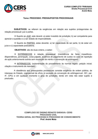 www.cers.com.br
CURSO COMPLETO TRIBUNAIS
Direito Processual Civil
André Mota
5
Tema: PROCESSO: PRESSUPOSTOS PROCESSUAIS
SUBJETIVOS: se referem às exigências em relação aos sujeitos protagonistas da
relação processual: juiz e partes.
 Quanto ao JUIZ, este deverá: a) estar investido de jurisdição; b) ser competente para
apreciar a questão e c) ser dotado de imparcialidade.
 Quanto às PARTES, estas deverão: a) ter capacidade de ser parte, b) de estar em
juízo e c) capacidade postulatória.
OBJETIVOS: são de duas ordens, a saber:
 EXTRÍNSECOS à relação processual: (inexistência de fatos impeditivos-
litispendência, perempção, coisa julgada, ausência de pagamento de custas no caso de repetição
de ação anteriormente extinta sem resolução de mérito e convenção de arbitragem)
 INTRÍNSECOS: (subordinação do procedimento às normas legais- petição inicial,
citação e instrumento de mandato).
A obediência aos pressupostos processuais consiste exigência de ordem pública, de
interesse do Estado, cognoscível de ofício (à exceção da convenção de arbitragem-art. 301, par.
4º, CPC) e em qualquer momento e grau de jurisdição, tendo em vista não estar sujeito à
preclusão.
COMPLEXO DE ENSINO RENATO SARAIVA- CERS
PROCESSO CIVIL
TEORIA GERAL DO PROCESSO E PROCESSO DE CONHECIMENTO
Prof. André Mota
 