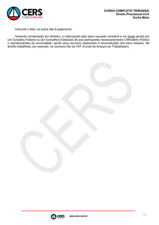 www.cers.com.br
CURSO COMPLETO TRIBUNAIS
Direito Processual Civil
André Mota
50
Instruído o feito, os autos irão à julgamento.
Havendo condenação em dinheiro, a indenização pelo dano causado reverterá a um fundo gerido por
um Conselho Federal ou por Conselhos Estaduais de que participarão necessariamente o Ministério Público
e representantes da comunidade, sendo seus recursos destinados à reconstituição dos bens lesados. No
âmbito trabalhista, por exemplo, os recursos irão ao FAT (Fundo de Amparo ao Trabalhador).
 