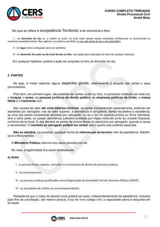 www.cers.com.br
CURSO COMPLETO TRIBUNAIS
Direito Processual Civil
André Mota
52
No que se refere à competência Territorial, a lei menciona o foro:
I - do domicílio do réu ou, a critério do autor, do local onde aquele exerça atividades profissionais ou econômicas ou
mantenha estabelecimento, filial, agência, sucursal ou escritório (o que não deixa de ser o seu domicílio!);
II - do lugar onde a obrigação deva ser satisfeita;
III - do domicílio do autor ou do local do ato ou fato, nas ações para reparação de dano de qualquer natureza.
Em qualquer hipótese, poderá a ação ser proposta no foro do domicílio do réu.
3. PARTES
De logo, é mister salientar alguns aspectos gerais, relativamente à atuação das partes e seus
procuradores.
Pois bem, em primeiro lugar, não poderão ser partes (autor ou réu), no processo instituído por esta Lei,
o incapaz, o preso, as pessoas jurídicas de direito público, as empresas públicas da União, a massa
falida e o insolvente civil.
Nas causas de valor até vinte salários mínimos, as partes comparecerão pessoalmente, podendo ser
assistidas por advogado; nas de valor superior, a assistência é obrigatória. Sendo facultativa a assistência,
se uma das partes comparecer assistida por advogado, ou se o réu for pessoa jurídica ou firma individual,
terá a outra parte, se quiser, assistência judiciária prestada por órgão instituído junto ao Juizado Especial,
na forma da lei local; O Juiz alertará as partes da conveniência do patrocínio por advogado, quando a causa
o recomendar; O mandato ao advogado poderá ser verbal, salvo quanto aos poderes especiais.
Não se admitirá, no processo, qualquer forma de intervenção de terceiro nem de assistência. Admitir-
se-á o litisconsórcio.
O Ministério Público intervirá nos casos previstos em lei.
No mais, a legitimidade fica assim estabelecida:
a) Autor
I - as pessoas físicas capazes, excluídos os cessionários de direito de pessoas jurídicas;
II - as microempresas;
III - as pessoas jurídicas qualificadas como Organização da Sociedade Civil de Interesse Público (OSCIP);
IV - as sociedades de crédito ao microempreendedor;
Ressalte-se que o maior de dezoito anos poderá ser autor, independentemente de assistência, inclusive
para fins de conciliação, até mesmo porque, à luz do novo código civil, a capacidade plena é adquirida em
tal idade.
 