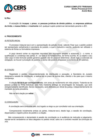 www.cers.com.br
CURSO COMPLETO TRIBUNAIS
Direito Processual Civil
André Mota
53
b) Réu
À exceção do incapaz, o preso, as pessoas jurídicas de direito público, as empresas públicas
da União, a massa falida e o insolvente civil, qualquer sujeito poderá ser demandado perante o JEC.
4. PROCEDIMENTO
A) PETIÇÃO INICIAL
O processo instaurar-se-á com a apresentação da petição inicial, valendo frisar que o pedido poderá
ser apresentado verbalmente à secretaria do juizado, a qual o reduzirá a escrito, podendo ser utilizado o
sistema de fichas ou formulários impressos.
A peça deverá conter os seguintes requisitos (em linguagem simples e acessível): I - o nome, a
qualificação e o endereço das partes; II - os fatos e os fundamentos, de forma sucinta; III - o objeto e seu
valor (aqui é lícito formular pedido genérico quando não for possível determinar, desde logo, a extensão da
obrigação; se houver cumulação de pedidos, a soma não poderá ultrapassar o montante de 40 salários).
B) CITAÇÃO
Registrado o pedido, independentemente de distribuição e autuação, a Secretaria do Juizado
designará a sessão de conciliação, a realizar-se no prazo de quinze dias, citando o réu para que o mesmo
compareça.
A citação far-se-á por correspondência, com aviso de recebimento em mão própria. Tratando-se de
pessoa jurídica ou firma individual, será feita mediante entrega ao encarregado da recepção, que será
obrigatoriamente identificado. Sendo necessário, será efetivada por oficial de justiça, independentemente de
mandado ou carta precatória.
Não se fará citação por edital.
C) CONCILIAÇÃO
A conciliação será conduzida pelo Juiz togado ou leigo ou por conciliador sob sua orientação.
Comparecendo inicialmente ambas as partes, instaurar-se-á, desde logo, a sessão de conciliação,
dispensados o registro prévio de pedido e a citação.
Não comparecendo o demandado à sessão de conciliação ou à audiência de instrução e julgamento,
reputar-se-ão verdadeiros os fatos alegados no pedido inicial, salvo se o contrário resultar da convicção do
Juiz.
 