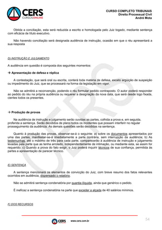 www.cers.com.br
CURSO COMPLETO TRIBUNAIS
Direito Processual Civil
André Mota
54
Obtida a conciliação, esta será reduzida a escrito e homologada pelo Juiz togado, mediante sentença
com eficácia de título executivo.
Não havendo conciliação será designada audiência de instrução, ocasião em que o réu apresentará a
sua resposta
D) INSTRUÇÃO E JULGAMENTO
A audiência em questão é composta dos seguintes momentos:
 Apresentação de defesa e réplica
A contestação, que será oral ou escrita, conterá toda matéria de defesa, exceto argüição de suspeição
ou impedimento do Juiz, que se processará na forma da legislação em vigor.
Não se admitirá a reconvenção, podendo o réu formular pedido contraposto. O autor poderá responder
ao pedido do réu na própria audiência ou requerer a designação da nova data, que será desde logo fixada,
cientes todos os presentes.
 Produção de provas
Na audiência de instrução e julgamento serão ouvidas as partes, colhida a prova e, em seguida,
proferida a sentença. Serão decididos de plano todos os incidentes que possam interferir no regular
prosseguimento da audiência. As demais questões serão decididas na sentença.
Quanto à produção das provas, observar-se-á o seguinte: a) sobre os documentos apresentados por
uma das partes, manifestar-se-á imediatamente a parte contrária, sem interrupção da audiência; b) As
testemunhas, até o máximo de três para cada parte, comparecerão à audiência de instrução e julgamento
levadas pela parte que as tenha arrolado, independentemente de intimação, ou mediante esta, se assim for
requerido; c) Quando a prova do fato exigir, o Juiz poderá inquirir técnicos de sua confiança, permitida às
partes a apresentação de parecer técnico.
E) SENTENÇA
A sentença mencionará os elementos de convicção do Juiz, com breve resumo dos fatos relevantes
ocorridos em audiência, dispensado o relatório.
Não se admitirá sentença condenatória por quantia ilíquida, ainda que genérico o pedido.
É ineficaz a sentença condenatória na parte que exceder a alçada de 40 salários mínimos.
F) DOS RECURSOS
 