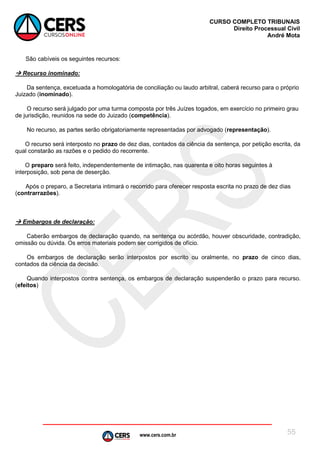 www.cers.com.br
CURSO COMPLETO TRIBUNAIS
Direito Processual Civil
André Mota
55
São cabíveis os seguintes recursos:
 Recurso inominado:
Da sentença, excetuada a homologatória de conciliação ou laudo arbitral, caberá recurso para o próprio
Juizado (inominado).
O recurso será julgado por uma turma composta por três Juízes togados, em exercício no primeiro grau
de jurisdição, reunidos na sede do Juizado (competência).
No recurso, as partes serão obrigatoriamente representadas por advogado (representação).
O recurso será interposto no prazo de dez dias, contados da ciência da sentença, por petição escrita, da
qual constarão as razões e o pedido do recorrente.
O preparo será feito, independentemente de intimação, nas quarenta e oito horas seguintes à
interposição, sob pena de deserção.
Após o preparo, a Secretaria intimará o recorrido para oferecer resposta escrita no prazo de dez dias
(contrarrazões).
 Embargos de declaração:
Caberão embargos de declaração quando, na sentença ou acórdão, houver obscuridade, contradição,
omissão ou dúvida. Os erros materiais podem ser corrigidos de ofício.
Os embargos de declaração serão interpostos por escrito ou oralmente, no prazo de cinco dias,
contados da ciência da decisão.
Quando interpostos contra sentença, os embargos de declaração suspenderão o prazo para recurso.
(efeitos)
 