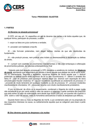 www.cers.com.br
CURSO COMPLETO TRIBUNAIS
Direito Processual Civil
André Mota
6
Tema: PROCESSO: SUJEITOS
1. PARTES
A) Deveres na atuação processual
O CPC, em seu art. 14, especifica um rol de deveres das partes e de todos aqueles que, de
qualquer forma, participam do processo, a saber:
I - expor os fatos em juízo conforme a verdade;
II - proceder com lealdade e boa-fé;
III - não formular pretensões, nem alegar defesa, cientes de que são destituídas de
fundamento;
IV - não produzir provas, nem praticar atos inúteis ou desnecessários à declaração ou defesa
do direito.
V - cumprir com exatidão os provimentos mandamentais e não criar embaraços à efetivação
de provimentos judiciais, de natureza antecipatória ou final
Velando pela leal atuação processual, o CPC disciplina a existência do instituto da litigância
de má-fé, apontando que responderá por perdas e danos aquele que pleitear de má-fé como autor,
réu ou interveniente. Segundo o legislador, reputa-se litigante de má-fé aquele que: I- deduzir
pretensão ou defesa contra texto expresso de lei ou fato incontroverso; II - alterar a verdade dos
fatos; III - usar do processo para conseguir objetivo ilegal (ex: divórcio com separação de bens
simulada para fraudar credores); IV - opuser resistência injustificada ao andamento do processo; V
- proceder de modo temerário em qualquer incidente ou ato do processo; Vl - provocar incidentes
manifestamente infundados; VII - interpuser recurso com intuito manifestamente protelatório.
O juiz ou tribunal, de ofício ou a requerimento, condenará o litigante de má-fé a pagar multa
não excedente a um por cento sobre o valor da causa e a indenizar a parte contrária dos prejuízos
que esta sofreu (o valor da indenização será desde logo fixado pelo juiz, em quantia não superior a
20% sobre o valor da causa), mais os honorários advocatícios e todas as despesas que efetuou.
Quando forem dois ou mais os litigantes de má-fé, o juiz condenará cada um na proporção do
seu respectivo interesse na causa, ou solidariamente aqueles que se coligaram para lesar a parte
contrária.
B) Dos deveres quanto às despesas e às multas
 