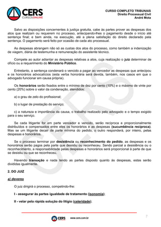 www.cers.com.br
CURSO COMPLETO TRIBUNAIS
Direito Processual Civil
André Mota
7
Salvo as disposições concernentes à justiça gratuita, cabe às partes prover as despesas dos
atos que realizam ou requerem no processo, antecipando-lhes o pagamento desde o início até
sentença final; e bem ainda, na execução, até a plena satisfação do direito declarado pela
sentença. O pagamento será feito por ocasião de cada ato processual.
As despesas abrangem não só as custas dos atos do processo, como também a indenização
de viagem, diária de testemunha e remuneração do assistente técnico.
Compete ao autor adiantar as despesas relativas a atos, cuja realização o juiz determinar de
ofício ou a requerimento do Ministério Público.
Entretanto, a sentença condenará o vencido a pagar ao vencedor as despesas que antecipou
e os honorários advocatícios (esta verba honorária será devida, também, nos casos em que o
advogado funcionar em causa própria).
Os honorários serão fixados entre o mínimo de dez por cento (10%) e o máximo de vinte por
cento (20%) sobre o valor da condenação, atendidos:
a) o grau de zelo do profissional;
b) o lugar de prestação do serviço;
c) a natureza e importância da causa, o trabalho realizado pelo advogado e o tempo exigido
para o seu serviço.
Se cada litigante for em parte vencedor e vencido, serão recíproca e proporcionalmente
distribuídos e compensados entre eles os honorários e as despesas (sucumbência recíproca).
Mas se um litigante decair de parte mínima do pedido, o outro responderá, por inteiro, pelas
despesas e honorários.
Se o processo terminar por desistência ou reconhecimento do pedido, as despesas e os
honorários serão pagos pela parte que desistiu ou reconheceu. Sendo parcial a desistência ou o
reconhecimento, a responsabilidade pelas despesas e honorários será proporcional à parte de que
se desistiu ou que se reconheceu.
Havendo transação e nada tendo as partes disposto quanto às despesas, estas serão
divididas igualmente.
2. DO JUIZ
a) deveres
O juiz dirigirá o processo, competindo-lhe:
I - assegurar às partes igualdade de tratamento (isonomia);
II - velar pela rápida solução do litígio (celeridade);
 