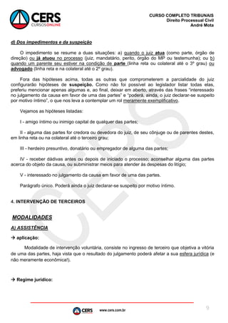www.cers.com.br
CURSO COMPLETO TRIBUNAIS
Direito Processual Civil
André Mota
9
d) Dos impedimentos e da suspeição
O impedimento se resume a duas situações: a) quando o juiz atua (como parte, órgão de
direção) ou já atuou no processo (juiz, mandatário, perito, órgão do MP ou testemunha); ou b)
quando um parente seu estiver na condição de parte (linha reta ou colateral até o 3º grau) ou
advogado (linha reta e na colateral até o 2º grau).
Fora das hipóteses acima, todas as outras que comprometerem a parcialidade do juiz
configurarão hipóteses de suspeição. Como não foi possível ao legislador listar todas elas,
preferiu mencionar apenas algumas e, ao final, deixar em aberto, através das frases “interessado
no julgamento da causa em favor de uma das partes” e “poderá, ainda, o juiz declarar-se suspeito
por motivo íntimo”, o que nos leva a contemplar um rol meramente exemplificativo.
Vejamos as hipóteses listadas:
I - amigo íntimo ou inimigo capital de qualquer das partes;
II - alguma das partes for credora ou devedora do juiz, de seu cônjuge ou de parentes destes,
em linha reta ou na colateral até o terceiro grau;
III - herdeiro presuntivo, donatário ou empregador de alguma das partes;
IV - receber dádivas antes ou depois de iniciado o processo; aconselhar alguma das partes
acerca do objeto da causa, ou subministrar meios para atender às despesas do litígio;
V - interessado no julgamento da causa em favor de uma das partes.
Parágrafo único. Poderá ainda o juiz declarar-se suspeito por motivo íntimo.
4. INTERVENÇÃO DE TERCEIROS
MODALIDADES
A) ASSISTÊNCIA
 aplicação:
Modalidade de intervenção voluntária, consiste no ingresso de terceiro que objetiva a vitória
de uma das partes, haja vista que o resultado do julgamento poderá afetar a sua esfera jurídica (e
não meramente econômica!).
 Regime jurídico:
 