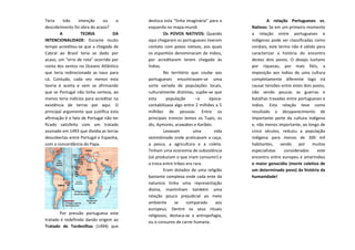 Teria
tido
intenção
ou
o
descobrimento foi obra do acaso?
A
TEORIA
DA
INTENCIONALIDADE: Durante muito
tempo acreditou-se que a chegada de
Cabral ao Brasil teria se dado por
acaso, um “erro de rota” ocorrido por
conta dos ventos no Oceano Atlântico
que teria redirecionado as naus para
cá. Contudo, cada vez menos esta
teoria é aceita e vem se afirmando
que se Portugal não tinha certeza, ao
menos teria indícios para acreditar na
existência de terras por aqui. O
principal argumento que justifica esta
afirmação é o fato de Portugal não ter
ficado satisfeito com um tratado
assinado em 1493 que dividia as terras
descobertas entre Portugal e Espanha,
com a concordância do Papa.

Por pressão portuguesa este
tratado é redefinido dando origem ao
Tratado de Tordesilhas (1494) que

desloca esta “linha imaginária” para a
esquerda no mapa-mundi.
Os POVOS NATIVOS: Quando
aqui chegaram os portugueses tiveram
contato com povos nativos, aos quais
os espanhóis denominaram de índios,
por acreditarem terem chegado às
Índias.
No território que coube aos
portugueses encontravam-se uma
sorte variada de populações locais,
culturalmente distintas, supõe-se que
esta
população
–á
épocacontabilizava algo entre 2 milhões a 5
milhões de pessoas. Entre os
principais troncos temos os Tupis, os
Jês, Aymorés, arawakes e Karibés.
Levavam
uma
vida
seminômade onde praticavam a caça,
a pesca, a agricultura e a coleta.
Tinham uma economia de subsistência
(só produziam o que iriam consumir) e
a troca entre tribos era rara.
Eram dotados de uma religião
bastante complexa onde cada ente da
natureza tinha uma representação
divina, mantinham também uma
relação pouco prejudicial ao meio
ambiente
se
comparado
aos
europeus. Dentre os seus rituais
religiosos, destaca-se a antropofagia,
ou o consumo de carne humana.

A relação Portugueses vs.
Nativos: Se em um primeiro momento
a relação entre portugueses e
indígenas pode ser classificadas como
cordiais, este termo não é válido para
caracterizar a história do encontro
destes dois povos. O desejo lusitano
por riquezas, por mais fiéis, a
imposição aos índios de uma cultura
completamente diferente logo irá
causar tensões entre estes dois povos,
não sendo poucas as guerras e
batalhas travadas entre portugueses e
índios. Esta relação teve como
resultado o desaparecimento de
importante parte da cultura indígena
e, não menos importante, ao longo de
cinco séculos, reduziu a população
indígena para menos de 300 mil
habitantes,
sendo
por
muitos
especialistas
considerados
este
encontro entre europeus e ameríndios
o maior genocídio (morte coletiva de
um determinado povo) da história da
humanidade!

 