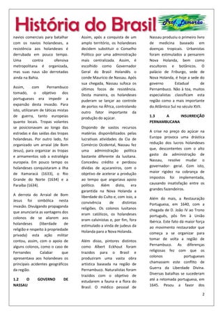 2
História do Brasil Prof. Lamarão
navios comerciais para batalhar
com os navios holandeses, a
resistência aos holandeses é
derrubada em pouco tempo.
Uma contra ofensiva
metropolitana é organizada,
mas suas naus são derrotadas
ainda na Bahia.
Assim, com Pernambuco
tomado, o objetivo dos
portugueses era impedir a
expansão desta invasão. Para
isto, utilizaram de táticas mistas
de guerra, tanto europeias
quanto locais. Tropas volantes
se posicionavam ao longo das
estradas e das saídas das tropas
holandesas. Por outro lado, foi
organizado um arraial (de Bom
Jesus), para organizar as tropas
e armamentos sob a estratégia
europeia. Em pouco tempo os
holandeses conquistaram a ilha
de Itamaracá (1633), o Rio
Grande do Norte (1634) e a
Paraíba (1634).
A derrota do Arraial de Bom
Jesus foi simbólica nesta
invasão. Divulgando propaganda
que anunciaria as vantagens dos
colonos de se aliarem aos
holandeses (liberdade de
religião e respeito à propriedade
privada) esta ação militar
contou, assim, com o apoio de
alguns colonos, como o caso de
Fernandes Calabar que
apresentava aos holandeses os
principais acidentes geográficos
da região.
1.2 O GOVERNO DE
NASSAU
Assim, após a
conquista de
um amplo
território, os
holandeses
decidem
substituir o
Conselho
Político por
uma administração mais
centralizada. Assim, é escolhido
como Governador Geral do
Brasil Holandês o conde
Maurício de Nassau. Após sua
chegada, Nassau sufoca os
últimos focos de resistência.
Desta maneira, os holandeses
puderam se lançar ao controle
de portos na África, controlando
outro fator importante da
produção do açúcar.
Dispondo de vastos recursos
matérias disponibilizados pelas
lucrativas atividades da Cia de
Comércio Ocidental, Nassau fez
uma administração política
bastante diferente da lusitana.
Concedeu crédito e perdoou
dívidas de açucareiros, com o
objetivo de acelerar a produção
ao tempo que angariava apoio
político. Além disto, era
garantida na Nova Holanda a
liberdade do Culto e, com isso, a
convivência de distintas
religiões. Os colonos lusitanos
eram católicos, os holandeses
eram calvinistas e, por fim, fora
estimulado a vinda de judeus da
Holanda para a Nova Holanda.
Além disso, pintores distintos
como Albert Eckhout foram
trazidos para o Brasil e
produziram uma vasta obra
artística baseada na região de
Pernambuco. Naturalistas foram
trazidos com o objetivo de
estudarem a fauna e a flora do
Brasil. O médico pessoal de
Nassau produziu o primeiro livro
de medicina baseado em
doenças tropicais. Urbanistas
foram estimulados a pensarem
Nova Holanda, bem como
escultores e botânicos. O
palácio de Friburgo, sede de
Nova Holanda, é hoje a sede do
governo Estadual de
Pernambuco. Não à toa, muitos
especialistas classificam esta
região como a mais importante
do Atlântico Sul no século XVII.
1.3 A INSURREIÇÃO
PERNAMBUCANA
A crise no preço do açúcar na
Europa provoca uma drástica
redução dos lucros holandeses
que, descontentes com o alto
gasto da administração de
Nassau, resolve mudar o
governador- geral. Com isto,
 