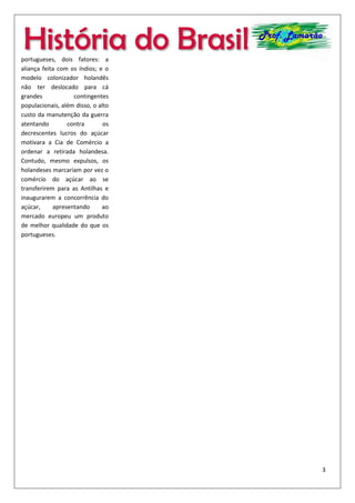 3
História do Brasil Prof. Lamarão
maior rigidez na cobrança de
impostos foi implementada,
causando insatisfação entre os
grandes fazendeiros.
Além do mais, a Restauração
Portuguesa, em 1640, com a
chegada de D. João IV ao Trono
português, pôs fim à União
Ibérica. Este fato dá maior força
ao movimento restaurador que
começa a se organizar para
tomar de volta a região de
Pernambuco. As diferenças
religiosas fez com que os
colonos portugueses
chamassem este conflito de
Guerra da Liberdade Divina.
Diversas batalhas se sucederam
até a retomada portuguesa, em
1645. Pesou a favor dos
portugueses, dois fatores: a
aliança feita com os índios; e o
modelo colonizador holandês
não ter deslocado para cá
grandes contingentes
populacionais, além disso, o alto
custo da manutenção da guerra
atentando contra os
decrescentes lucros do açúcar
motivara a Cia de Comércio a
ordenar a retirada holandesa.
Contudo, mesmo expulsos, os
holandeses marcariam por vez o
comércio do açúcar ao se
transferirem para as Antilhas e
inaugurarem a concorrência do
açúcar, apresentando ao
mercado europeu um produto
de melhor qualidade do que os
portugueses.
 