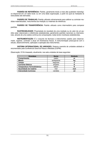 CENTRO FEDERAL DE EDUCAÇÃO TECNOLÓGICA                                         METROLOGIA




        PADRÃO DE REFERÊNCIA: Padrão, geralmente tendo a mais alta qualidade metrológi-
ca disponível em um dado local, ou em uma dada organização, a partir do qual as medições lá
executadas são derivadas.

        PADRÃO DE TRABALHO: Padrão utilizado rotineiramente para calibrar ou controlar me-
didas materializadas, instrumentos de medição ou materiais de referência.

        PADRÃO DE TRANSFERÊNCIA: Padrão utilizado como intermediário para comparar
padrões.

          RASTREABILIDADE: Propriedade do resultado de uma medição ou do valor de um pa-
drão estar relacionado a referências estabelecidas, geralmente padrões nacionais ou internacio-
nais, através de uma cadeia contínua de comparações, todas tendo incertezas estabelecidas.

         INSTRUMENTAÇÃO: É o conjunto de técnicas e instrumentos usados para observar,
medir, registrar, controlar e atuar em fenômenos físicos. A instrumentação preocupa-se com o
estudo, desenvolvimento, aplicação e operação dos instrumentos.

       SISTEMA INTERNACIONAL DE UNIDADES: Sistema coerente de unidades adotado e
recomendado pela Conferência Geral de Pesos e Medidas (CGPM).

Observação: O SI é baseado, atualmente, nas sete unidades de base seguintes:

                         Grandeza                      Nome                    Símbolo
            Comprimento                                metro                      m
            Massa                                    quilograma                  kg
            Tempo                                     segundo                     s
            Corrente Elétrica                         ampère                      A
            Temperatura Termodinâmica                  kelvin                     K
            Quantidade de matéria                        mol                     mol
            Intensidade luminosa                      candela                    cd




                                              11
 