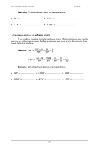 CENTRO FEDERAL DE EDUCAÇÃO TECNOLÓGICA                                                                             METROLOGIA




            Exercícios: Converta polegada binário em polegada decimal.


a - 5/8” ⇒ ..............................................   b - 17/32” ⇒ ...........................................


c - 1 1/8” ⇒ ..........................................     d - 2 3/16” ⇒ ..........................................




- de polegada decimal em polegada binário

         A conversão de polegada decimal em polegada binário é feita multiplicando-se a medida
expressa em milésimo por uma das divisões da polegada, que passa a ser o denominador da po-
legada fracionária resultante.


                                           .750"×128            96         3
            Exemplos: .750” ⇒                               ⇒          ⇒
                                               128"             128"       4"


                                             .348 × 64          22.272          22        11          11
                              1.348 ⇒                       ⇒              ⇒          ⇒         ⇒1
                                                 64"              64"           64"       32"        32"


            Exercícios: Converta polegada decimal em polegada binário.


a - .625” ⇒ ............................     b - 2.1563” ⇒ ...........................         c - .3125” ⇒ .......................


d - 3.9688” ⇒ .........................       e - 4.750” ⇒ .............................        f - 1.333” ⇒ .........................




                                                                     22
 