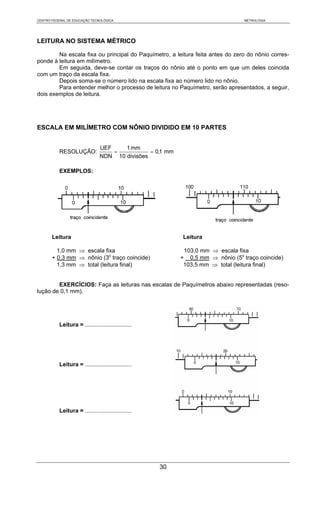 CENTRO FEDERAL DE EDUCAÇÃO TECNOLÓGICA                                           METROLOGIA




LEITURA NO SISTEMA MÉTRICO

        Na escala fixa ou principal do Paquímetro, a leitura feita antes do zero do nônio corres-
ponde à leitura em milímetro.
        Em seguida, deve-se contar os traços do nônio até o ponto em que um deles coincida
com um traço da escala fixa.
        Depois soma-se o número lido na escala fixa ao número lido no nônio.
        Para entender melhor o processo de leitura no Paquímetro, serão apresentados, a seguir,
dois exemplos de leitura.




ESCALA EM MILÍMETRO COM NÔNIO DIVIDIDO EM 10 PARTES


                                UEF    1 mm
           RESOLUÇÃO:               =           = 0,1 mm
                                NDN 10 divisões

           EXEMPLOS:




       Leitura                                             Leitura

         1,0 mm ⇒ escala fixa                               103,0 mm ⇒ escala fixa
       + 0,3 mm ⇒ nônio (3o traço coincide)                + 0,5 mm ⇒ nônio (5o traço coincide)
         1,3 mm ⇒ total (leitura final)                     103,5 mm ⇒ total (leitura final)


        EXERCÍCIOS: Faça as leituras nas escalas de Paquímetros abaixo representadas (reso-
lução de 0,1 mm).




           Leitura = .............................




           Leitura = .............................




           Leitura = .............................




                                                     30
 