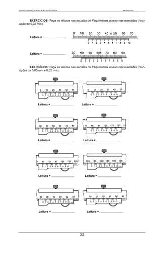 CENTRO FEDERAL DE EDUCAÇÃO TECNOLÓGICA                                                                        METROLOGIA




        EXERCÍCIOS: Faça as leituras nas escalas de Paquímetros abaixo representadas (reso-
lução de 0,02 mm).



           Leitura = .............................




           Leitura = .............................



        EXERCÍCIOS: Faça as leituras nas escalas de Paquímetros abaixo representadas (reso-
luções de 0,05 mm e 0,02 mm).




                   Leitura = .............................    Leitura = .............................




                   Leitura = .............................     Leitura = .............................




                    Leitura = .............................        Leitura = .............................




                    Leitura = .............................         Leitura = .............................




                                                              32
 