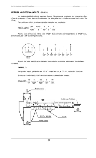 CENTRO FEDERAL DE EDUCAÇÃO TECNOLÓGICA                                                  METROLOGIA




LEITURA NO SISTEMA INGLÊS (binário)

       No sistema inglês (binário), a escala fixa do Paquímetro é graduada em polegada e fra-
ções de polegada. Esses valores fracionários da polegada são complementares com o uso do
nônio.
       Para utilizar o nônio, precisamos saber calcular sua resolução

                                UEF          1 / 16"        1        1            1
           RESOLUÇÃO:                    =             =         ×           =
                                NDN            8           16"       8"          128"

          Assim, cada divisão do nônio vale 1/128”, duas divisões corresponderão a 2/128” que,
simplificado, dá 1/64” e assim por diante.




        A partir daí, vale a explicação dada no item anterior: adicionar à leitura da escala fixa à
do nônio.

           EXEMPLO:

           Na figura a seguir, podemos ler 12/16”, na escala fixa, e 3/128”, na escala do nônio.

           A medida total corresponderá à soma dessas duas leituras, ou seja,

                           12         3            96            3               99
           SOLUÇÃO:              +           ⇒             +             =
                           16"       128"          128"        128"          128"




                                                                     35
 