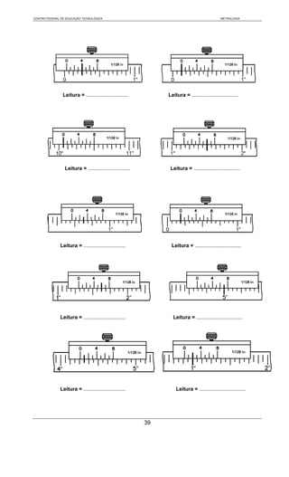 CENTRO FEDERAL DE EDUCAÇÃO TECNOLÓGICA                                                         METROLOGIA




                Leitura = .............................         Leitura = ................................




                 Leitura = .............................         Leitura = ................................




              Leitura = .............................            Leitura = ................................




              Leitura = .............................             Leitura = ................................




              Leitura = .............................               Leitura = ................................




                                                           39
 