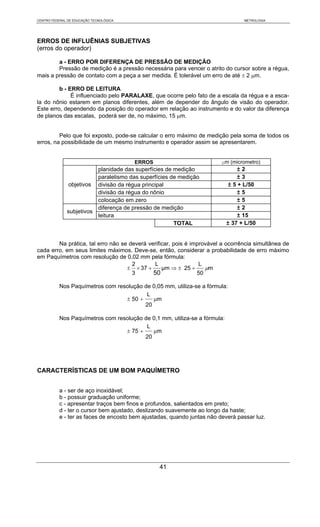 CENTRO FEDERAL DE EDUCAÇÃO TECNOLÓGICA                                            METROLOGIA




ERROS DE INFLUÊNIAS SUBJETIVAS
(erros do operador)

        a - ERRO POR DIFERENÇA DE PRESSÃO DE MEDIÇÃO
        Pressão de medição é a pressão necessária para vencer o atrito do cursor sobre a régua,
mais a pressão de contato com a peça a ser medida. É tolerável um erro de até ± 2 μm.

         b - ERRO DE LEITURA
              É influenciado pelo PARALAXE, que ocorre pelo fato de a escala da régua e a esca-
la do nônio estarem em planos diferentes, além de depender do ângulo de visão do operador.
Este erro, dependendo da posição do operador em relação ao instrumento e do valor da diferença
de planos das escalas, poderá ser de, no máximo, 15 μm.


         Pelo que foi exposto, pode-se calcular o erro máximo de medição pela soma de todos os
erros, na possibilidade de um mesmo instrumento e operador assim se apresentarem.


                                         ERROS                           µm (micrometro)
                         planidade das superfícies de medição                   ±2
                         paralelismo das superfícies de medição                 ±3
               objetivos divisão da régua principal                         ± 5 + L/50
                         divisão da régua do nônio                              ±5
                         colocação em zero                                      ±5
                         diferença de pressão de medição                        ±2
              subjetivos
                         leitura                                                ± 15
                                                      TOTAL                 ± 37 + L/50


        Na prática, tal erro não se deverá verificar, pois é improvável a ocorrência simultânea de
cada erro, em seus limites máximos. Deve-se, então, considerar a probabilidade de erro máximo
em Paquímetros com resolução de 0,02 mm pela fórmula:
                                     2        L                 L
                                   ± × 37 +      μm ⇒ ± 25 +      μm
                                     3       50                50

           Nos Paquímetros com resolução de 0,05 mm, utiliza-se a fórmula:
                                          L
                                  ± 50 +    μm
                                         20

           Nos Paquímetros com resolução de 0,1 mm, utiliza-se a fórmula:
                                          L
                                  ± 75 +    μm
                                         20




CARACTERÍSTICAS DE UM BOM PAQUÍMETRO


           a - ser de aço inoxidável;
           b - possuir graduação uniforme;
           c - apresentar traços bem finos e profundos, salientados em preto;
           d - ter o cursor bem ajustado, deslizando suavemente ao longo da haste;
           e - ter as faces de encosto bem ajustadas, quando juntas não deverá passar luz.




                                                 41
 